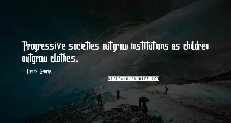 Henry George Quotes: Progressive societies outgrow institutions as children outgrow clothes.
