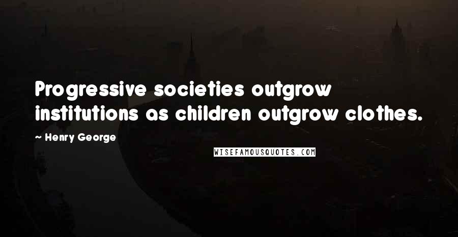 Henry George Quotes: Progressive societies outgrow institutions as children outgrow clothes.