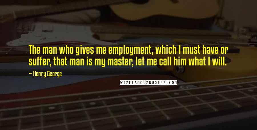 Henry George Quotes: The man who gives me employment, which I must have or suffer, that man is my master, let me call him what I will.