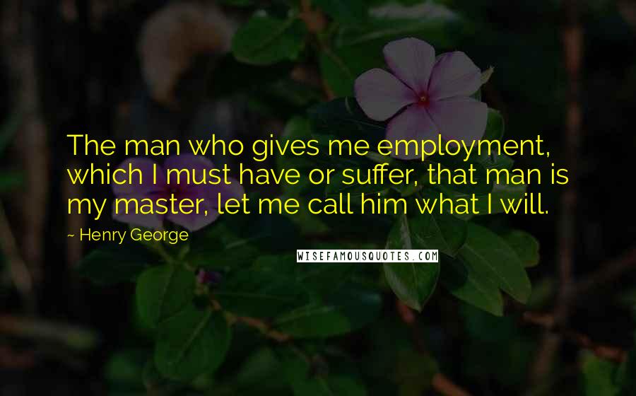 Henry George Quotes: The man who gives me employment, which I must have or suffer, that man is my master, let me call him what I will.