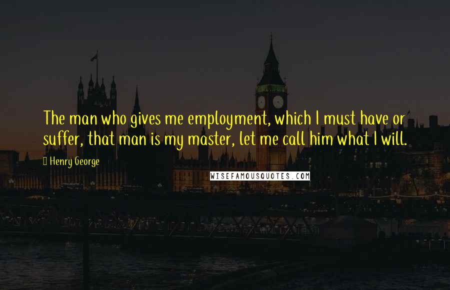 Henry George Quotes: The man who gives me employment, which I must have or suffer, that man is my master, let me call him what I will.