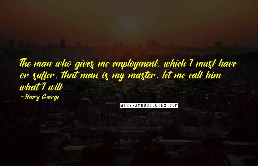 Henry George Quotes: The man who gives me employment, which I must have or suffer, that man is my master, let me call him what I will.