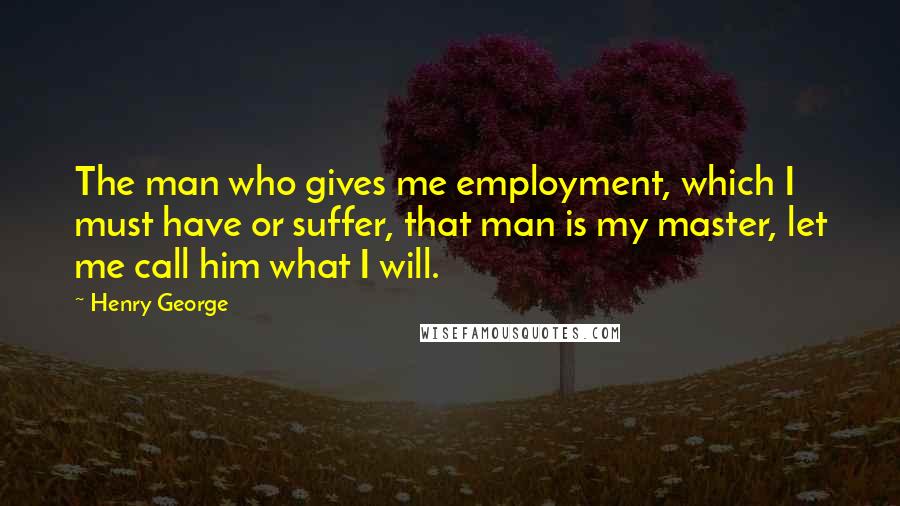 Henry George Quotes: The man who gives me employment, which I must have or suffer, that man is my master, let me call him what I will.