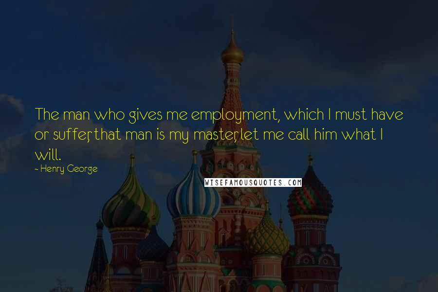 Henry George Quotes: The man who gives me employment, which I must have or suffer, that man is my master, let me call him what I will.