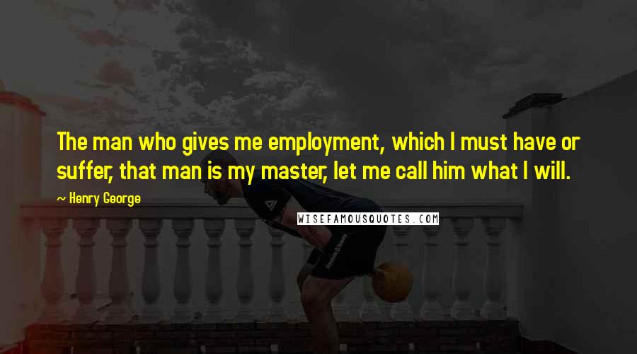 Henry George Quotes: The man who gives me employment, which I must have or suffer, that man is my master, let me call him what I will.