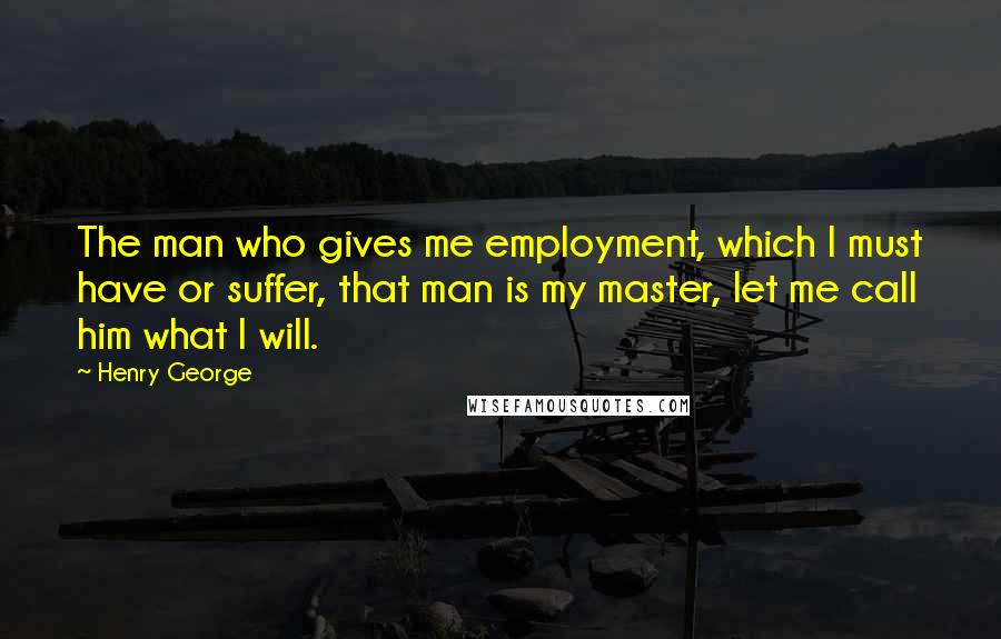 Henry George Quotes: The man who gives me employment, which I must have or suffer, that man is my master, let me call him what I will.