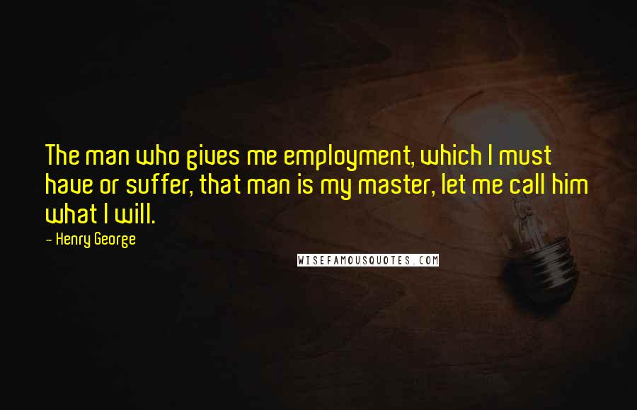 Henry George Quotes: The man who gives me employment, which I must have or suffer, that man is my master, let me call him what I will.