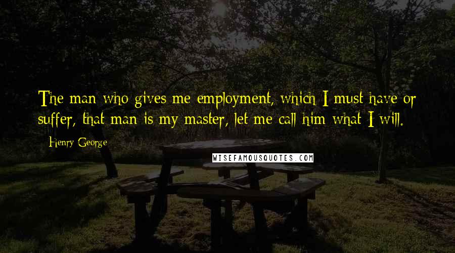 Henry George Quotes: The man who gives me employment, which I must have or suffer, that man is my master, let me call him what I will.