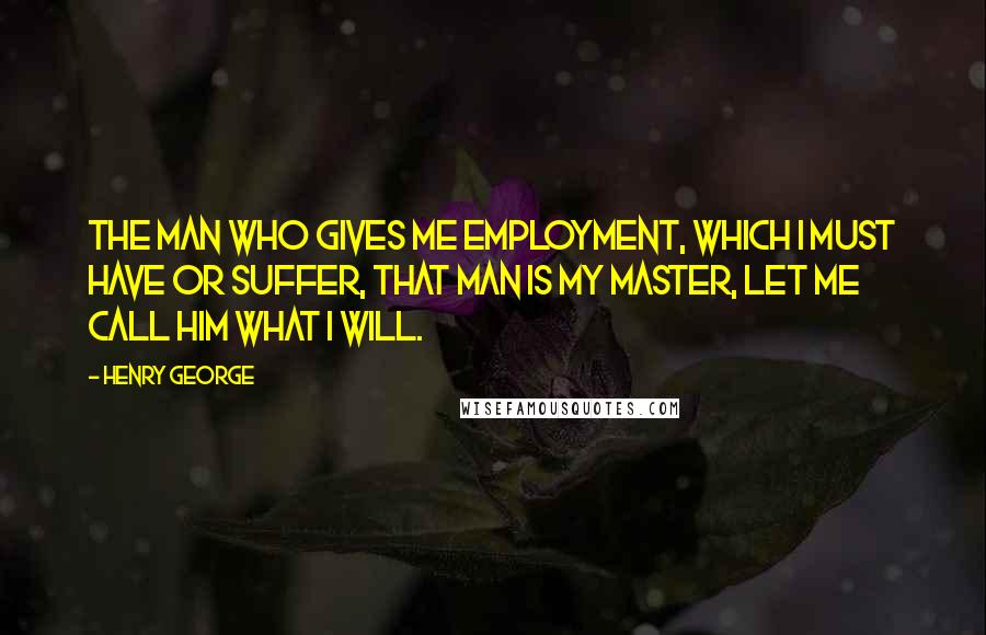 Henry George Quotes: The man who gives me employment, which I must have or suffer, that man is my master, let me call him what I will.