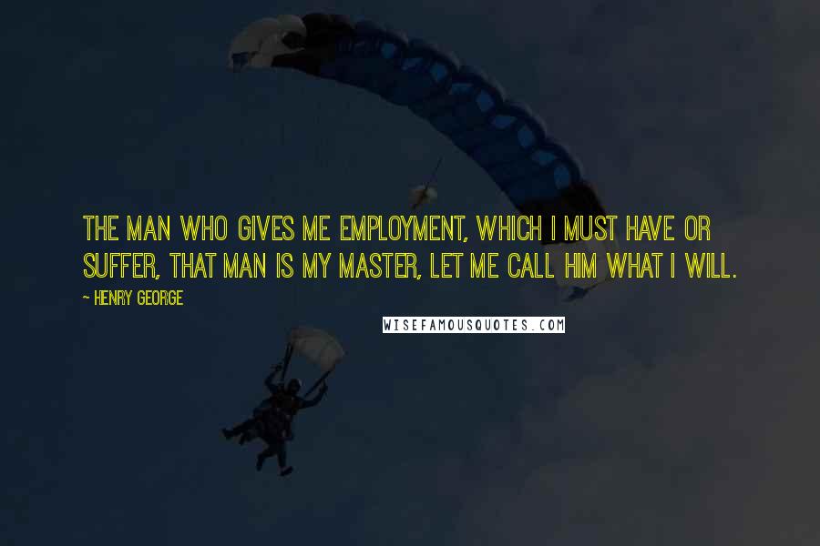 Henry George Quotes: The man who gives me employment, which I must have or suffer, that man is my master, let me call him what I will.