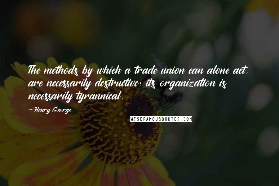 Henry George Quotes: The methods by which a trade union can alone act, are necessarily destructive; its organization is necessarily tyrannical.