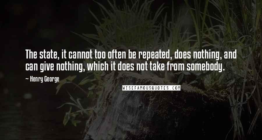 Henry George Quotes: The state, it cannot too often be repeated, does nothing, and can give nothing, which it does not take from somebody.