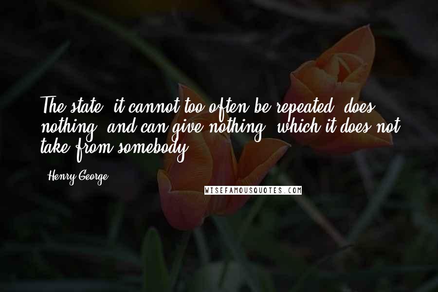 Henry George Quotes: The state, it cannot too often be repeated, does nothing, and can give nothing, which it does not take from somebody.