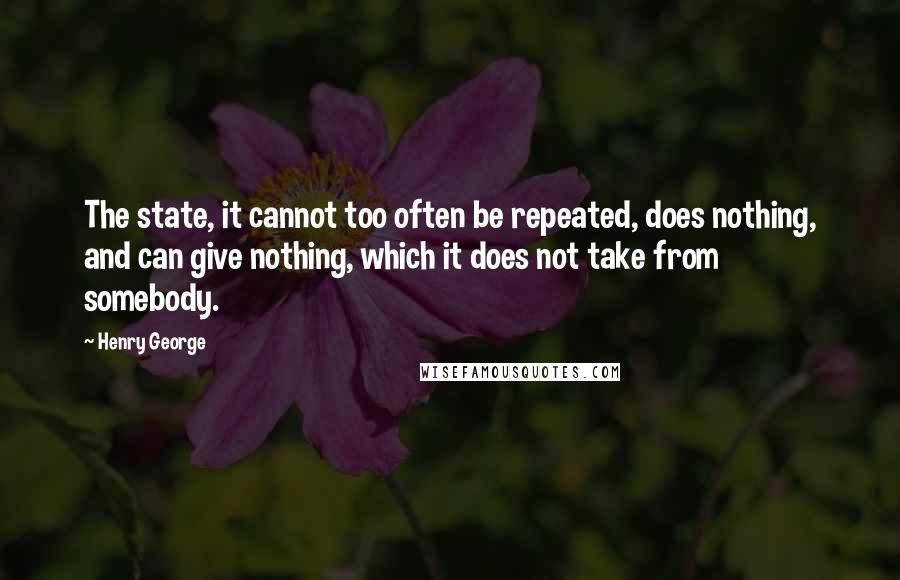 Henry George Quotes: The state, it cannot too often be repeated, does nothing, and can give nothing, which it does not take from somebody.