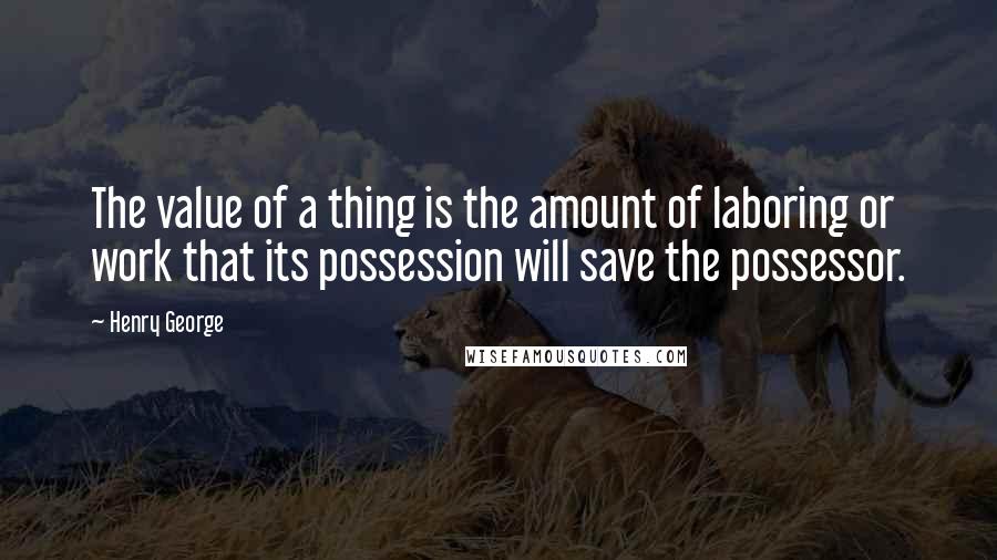 Henry George Quotes: The value of a thing is the amount of laboring or work that its possession will save the possessor.
