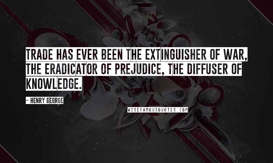 Henry George Quotes: Trade has ever been the extinguisher of war, the eradicator of prejudice, the diffuser of knowledge.