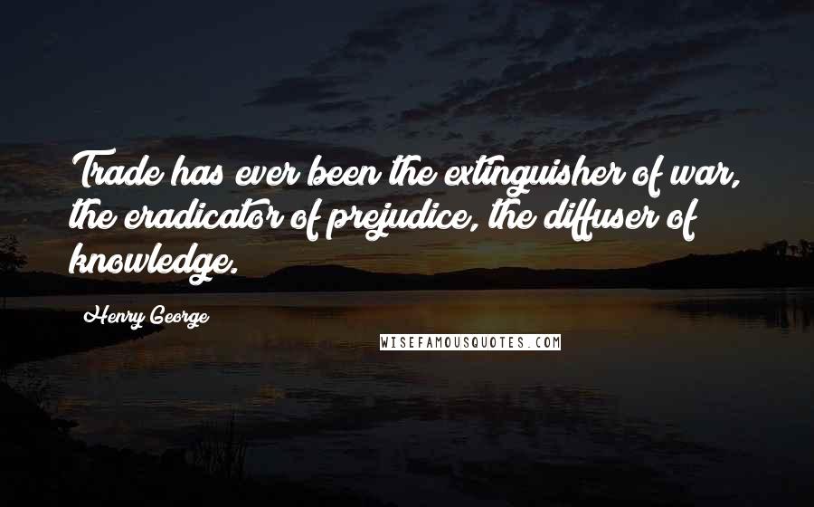 Henry George Quotes: Trade has ever been the extinguisher of war, the eradicator of prejudice, the diffuser of knowledge.