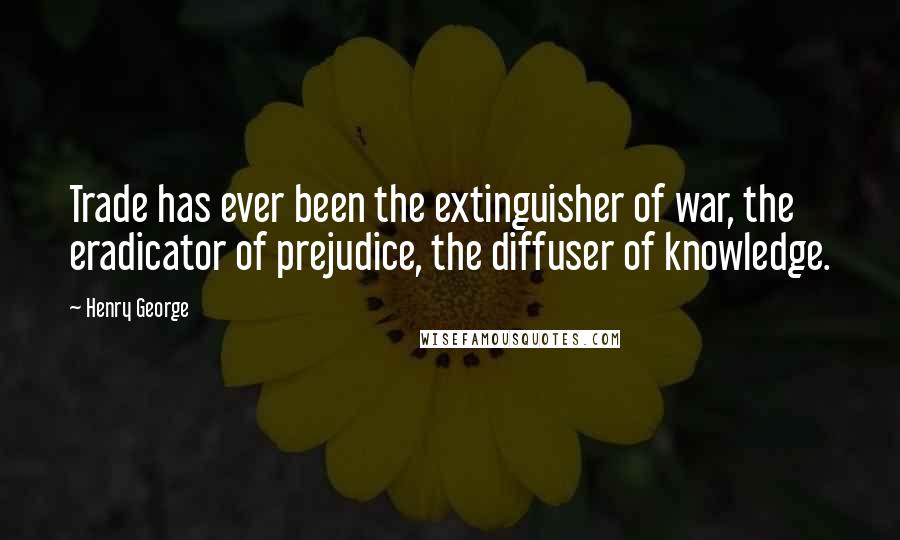 Henry George Quotes: Trade has ever been the extinguisher of war, the eradicator of prejudice, the diffuser of knowledge.