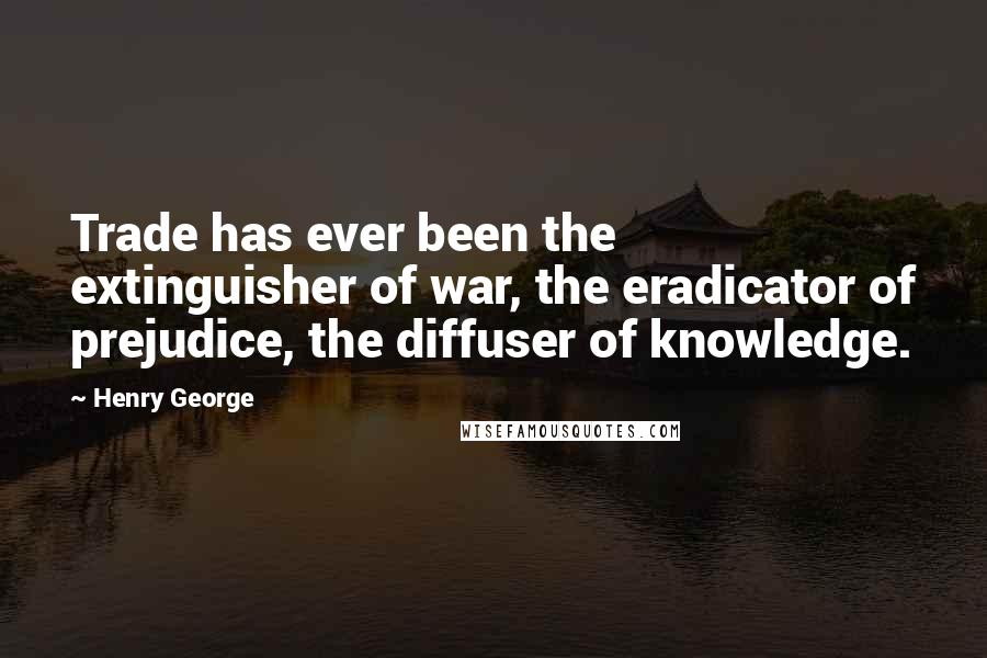 Henry George Quotes: Trade has ever been the extinguisher of war, the eradicator of prejudice, the diffuser of knowledge.