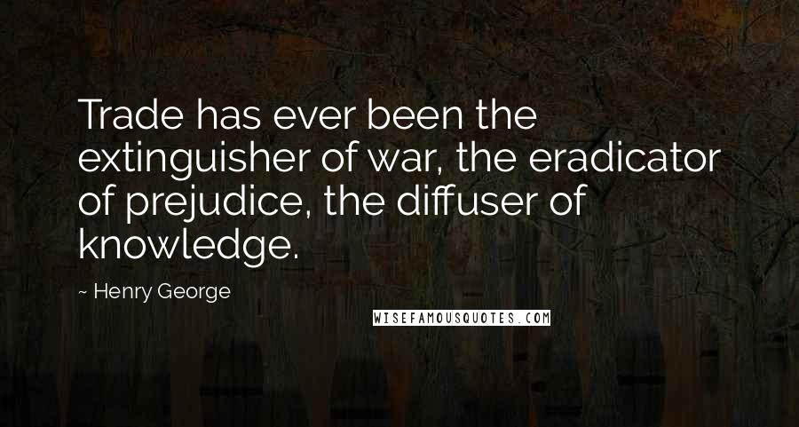 Henry George Quotes: Trade has ever been the extinguisher of war, the eradicator of prejudice, the diffuser of knowledge.