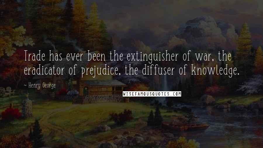Henry George Quotes: Trade has ever been the extinguisher of war, the eradicator of prejudice, the diffuser of knowledge.