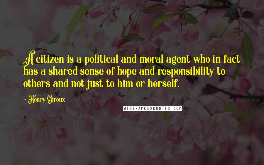 Henry Giroux Quotes: A citizen is a political and moral agent who in fact has a shared sense of hope and responsibility to others and not just to him or herself.