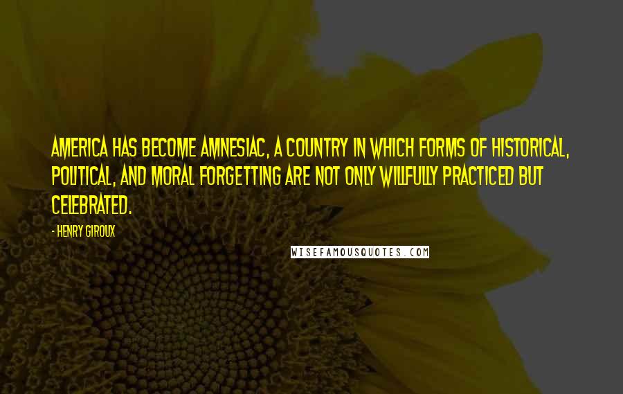 Henry Giroux Quotes: America has become amnesiac, a country in which forms of historical, political, and moral forgetting are not only willfully practiced but celebrated.