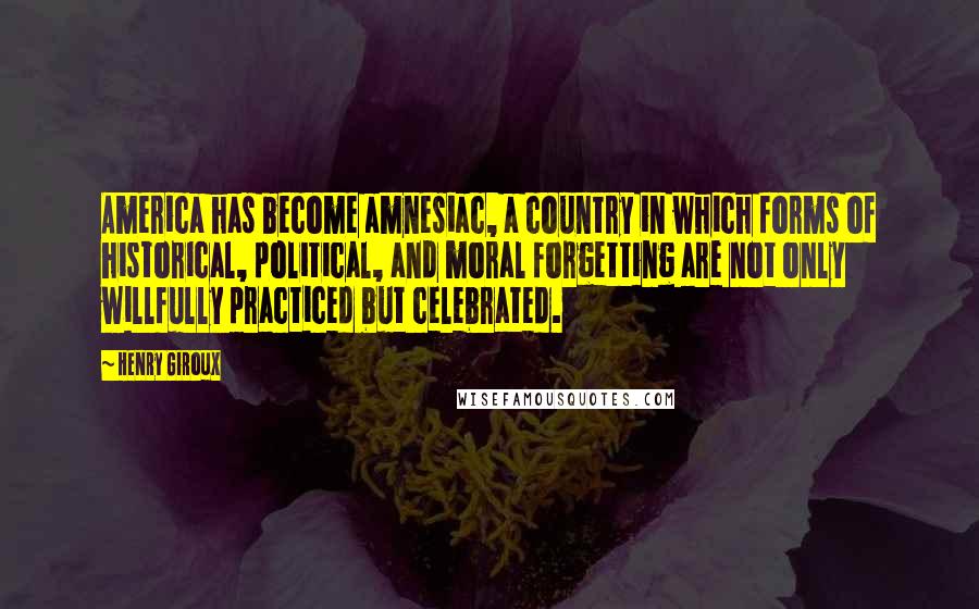 Henry Giroux Quotes: America has become amnesiac, a country in which forms of historical, political, and moral forgetting are not only willfully practiced but celebrated.