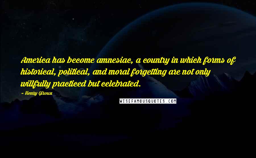 Henry Giroux Quotes: America has become amnesiac, a country in which forms of historical, political, and moral forgetting are not only willfully practiced but celebrated.