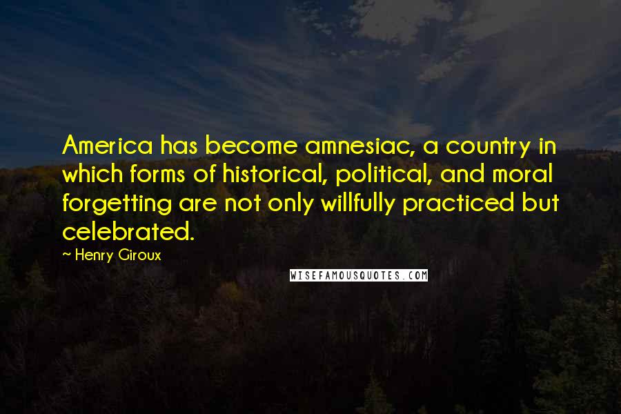 Henry Giroux Quotes: America has become amnesiac, a country in which forms of historical, political, and moral forgetting are not only willfully practiced but celebrated.