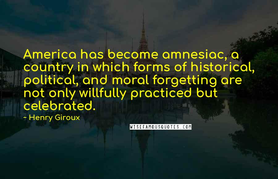 Henry Giroux Quotes: America has become amnesiac, a country in which forms of historical, political, and moral forgetting are not only willfully practiced but celebrated.