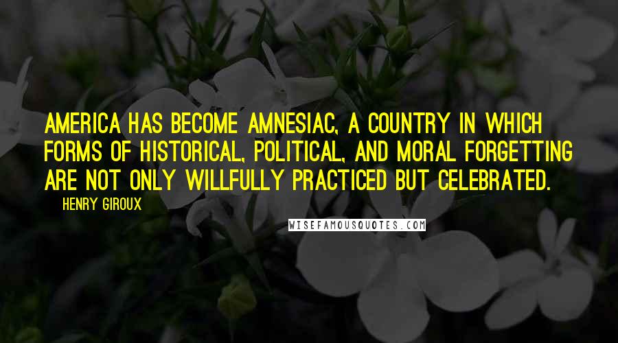 Henry Giroux Quotes: America has become amnesiac, a country in which forms of historical, political, and moral forgetting are not only willfully practiced but celebrated.