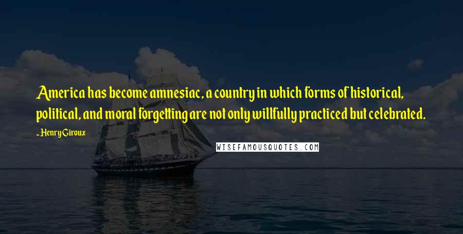 Henry Giroux Quotes: America has become amnesiac, a country in which forms of historical, political, and moral forgetting are not only willfully practiced but celebrated.