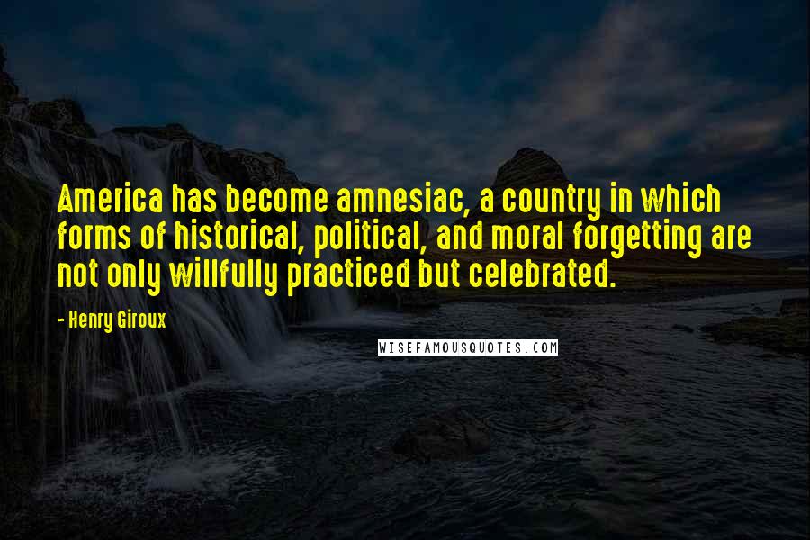 Henry Giroux Quotes: America has become amnesiac, a country in which forms of historical, political, and moral forgetting are not only willfully practiced but celebrated.