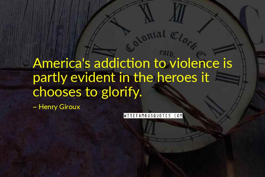 Henry Giroux Quotes: America's addiction to violence is partly evident in the heroes it chooses to glorify.