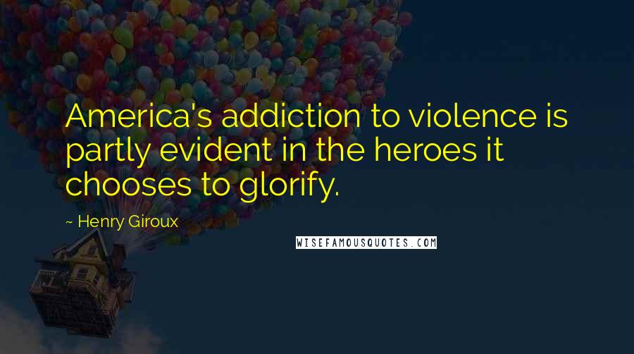 Henry Giroux Quotes: America's addiction to violence is partly evident in the heroes it chooses to glorify.
