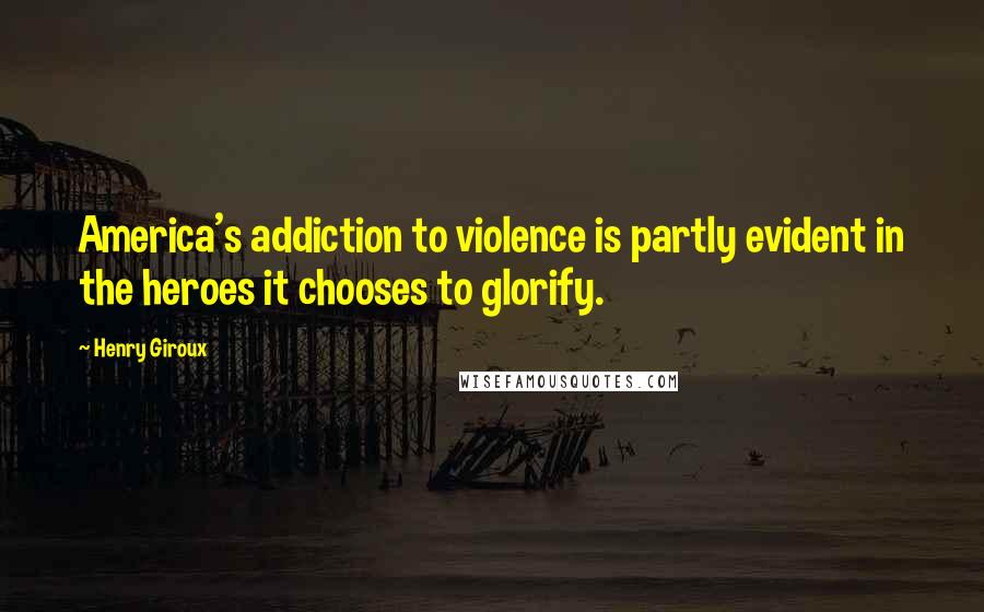 Henry Giroux Quotes: America's addiction to violence is partly evident in the heroes it chooses to glorify.