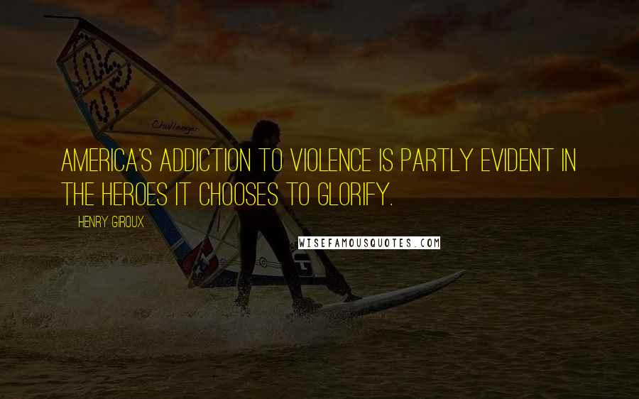 Henry Giroux Quotes: America's addiction to violence is partly evident in the heroes it chooses to glorify.