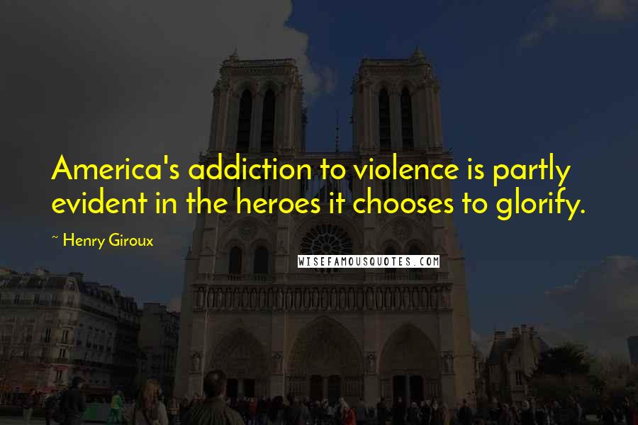 Henry Giroux Quotes: America's addiction to violence is partly evident in the heroes it chooses to glorify.