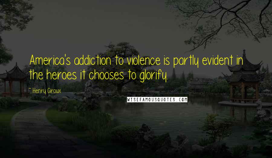 Henry Giroux Quotes: America's addiction to violence is partly evident in the heroes it chooses to glorify.