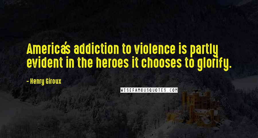 Henry Giroux Quotes: America's addiction to violence is partly evident in the heroes it chooses to glorify.