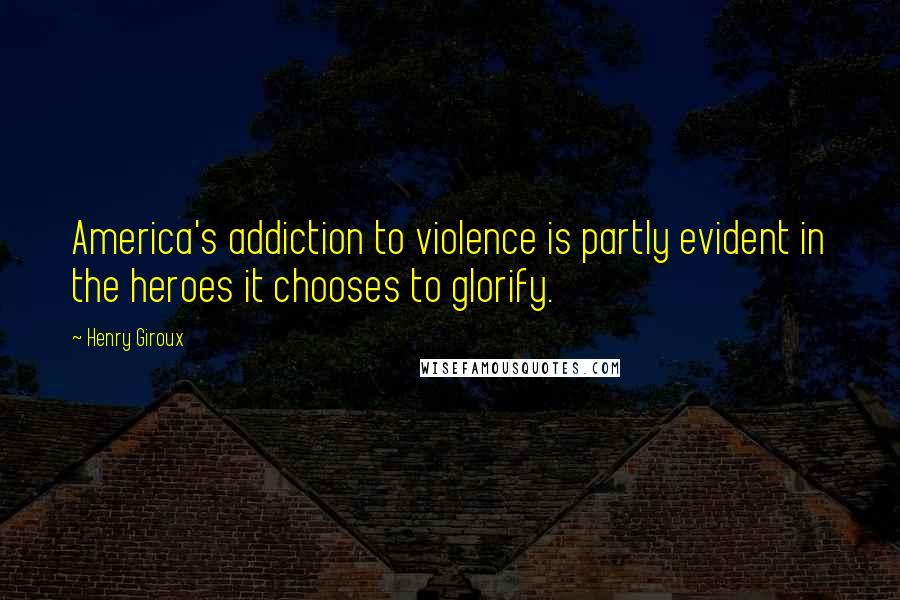 Henry Giroux Quotes: America's addiction to violence is partly evident in the heroes it chooses to glorify.