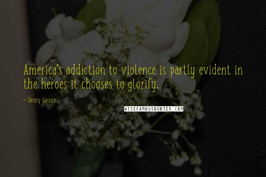 Henry Giroux Quotes: America's addiction to violence is partly evident in the heroes it chooses to glorify.