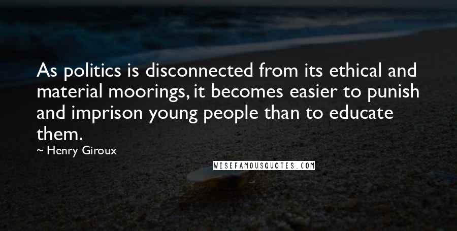 Henry Giroux Quotes: As politics is disconnected from its ethical and material moorings, it becomes easier to punish and imprison young people than to educate them.