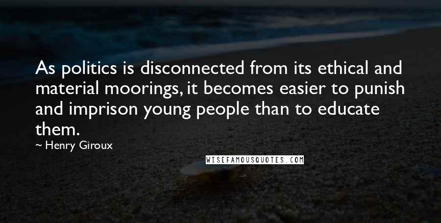 Henry Giroux Quotes: As politics is disconnected from its ethical and material moorings, it becomes easier to punish and imprison young people than to educate them.