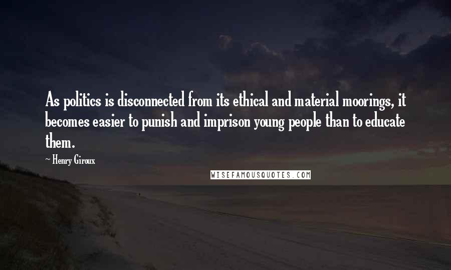 Henry Giroux Quotes: As politics is disconnected from its ethical and material moorings, it becomes easier to punish and imprison young people than to educate them.