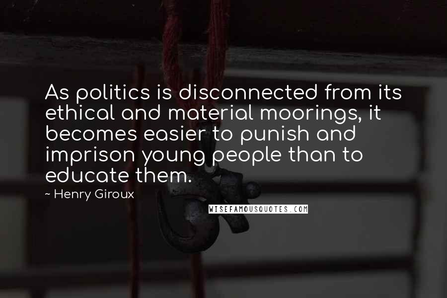 Henry Giroux Quotes: As politics is disconnected from its ethical and material moorings, it becomes easier to punish and imprison young people than to educate them.