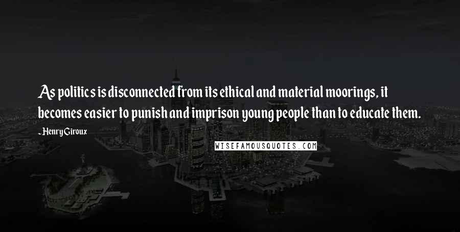 Henry Giroux Quotes: As politics is disconnected from its ethical and material moorings, it becomes easier to punish and imprison young people than to educate them.