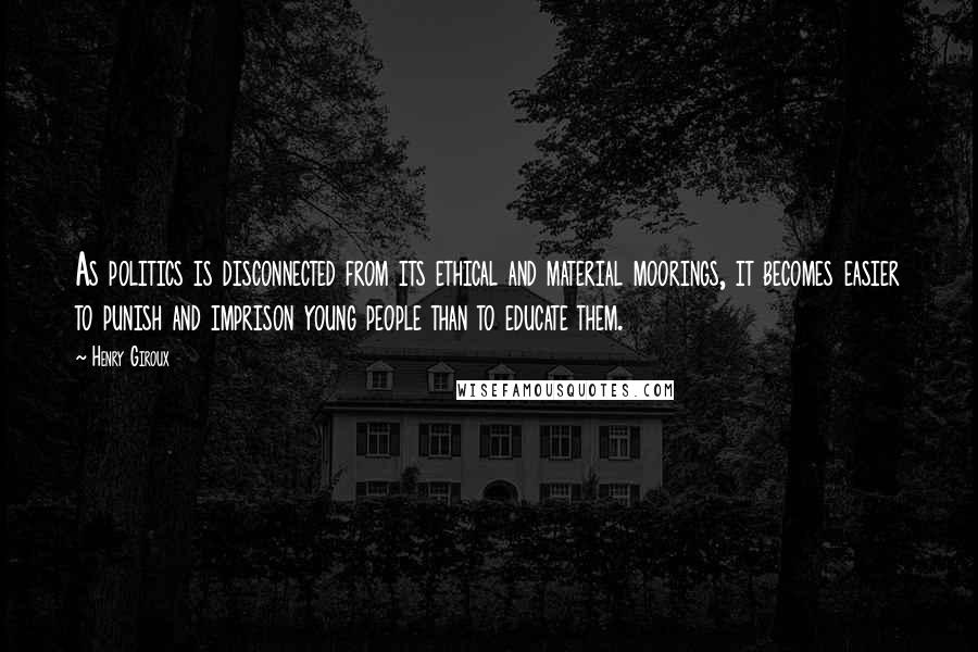 Henry Giroux Quotes: As politics is disconnected from its ethical and material moorings, it becomes easier to punish and imprison young people than to educate them.