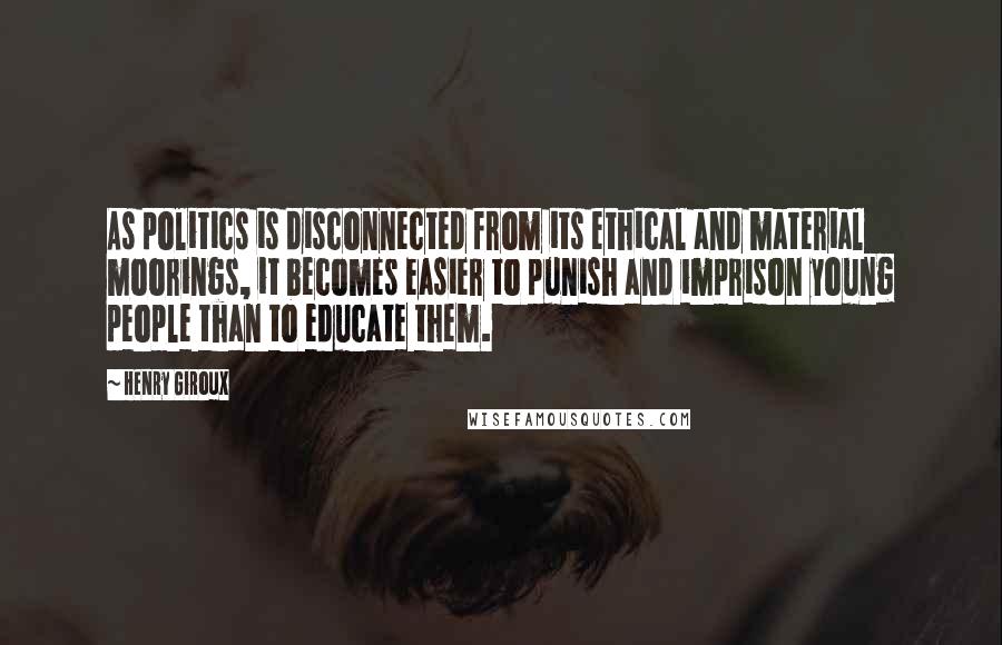 Henry Giroux Quotes: As politics is disconnected from its ethical and material moorings, it becomes easier to punish and imprison young people than to educate them.